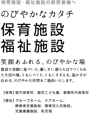 保育施設・福祉施設の経営者様へ のびやかなカタチ 保育施設・福祉施設 笑顔あふれる、のびやかな場 豊富な実績に基づいた、優しさに満ちた目でつくられた生活の場。ともにつくり、ともにささえる。温かさが伝わる、のびやかな空間をご提供いたします。